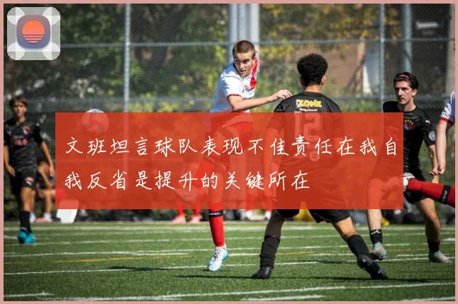 文班坦言球队表现不佳责任在我自我反省是提升的关键所在