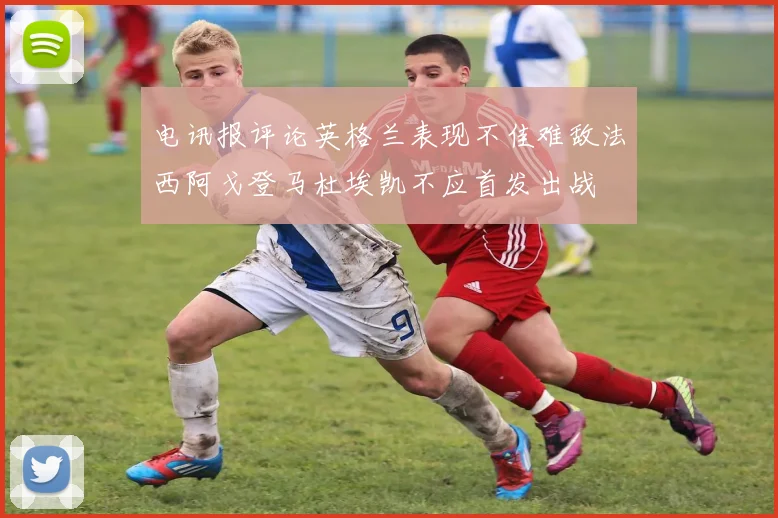 电讯报评论英格兰表现不佳难敌法西阿戈登马杜埃凯不应首发出战