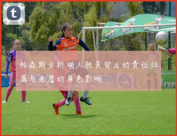 帕森斯分析湖人胜负背后的责任归属与老詹的角色影响