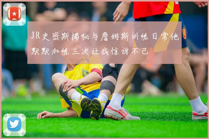 JR史密斯揭秘与詹姆斯训练日常他默默加练三次让我惊讶不已