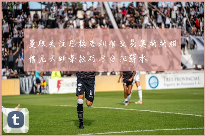 曼联关注恩梅查租借交易奥纳纳租借无买断条款对方分担薪水