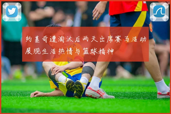 约基奇遭淘汰后两天出席赛马活动展现生活热情与篮球精神