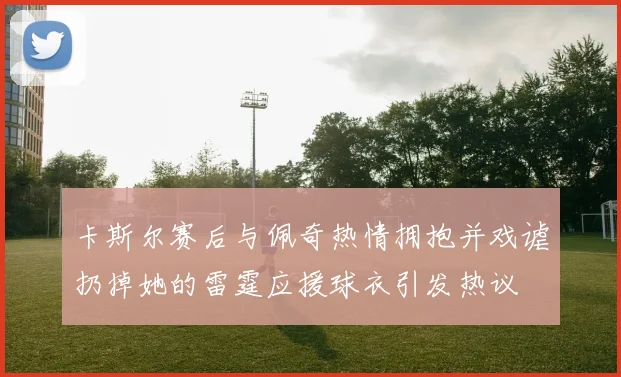 卡斯尔赛后与佩奇热情拥抱并戏谑扔掉她的雷霆应援球衣引发热议