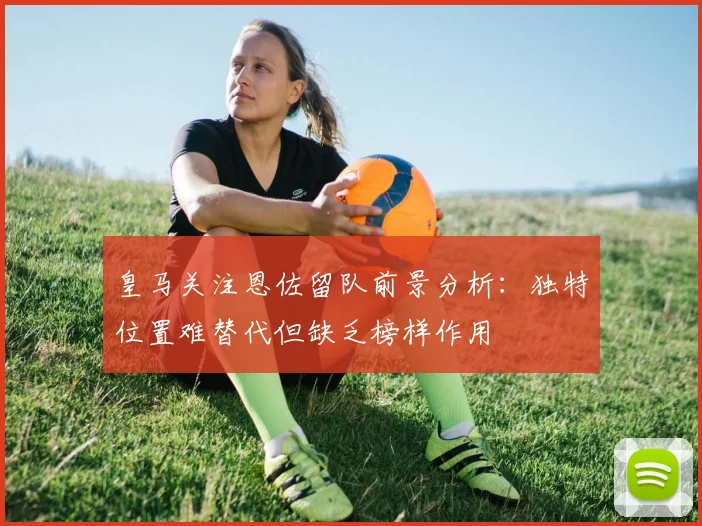 皇马关注恩佐留队前景分析：独特位置难替代但缺乏榜样作用