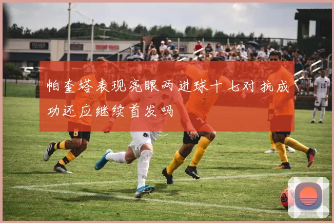 帕奎塔表现亮眼两进球十七对抗成功还应继续首发吗
