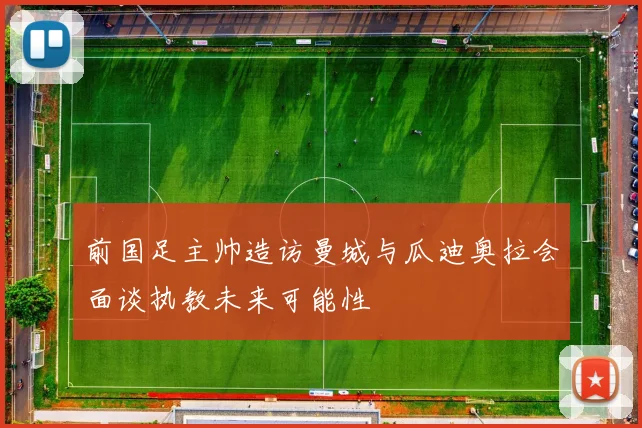 前国足主帅造访曼城与瓜迪奥拉会面谈执教未来可能性