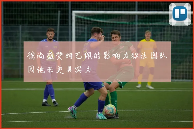 德尚盛赞姆巴佩的影响力称法国队因他而更具实力
