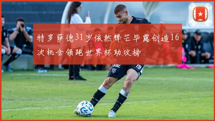 特罗萨德31岁依然锋芒毕露创造16次机会领跑世界杯助攻榜