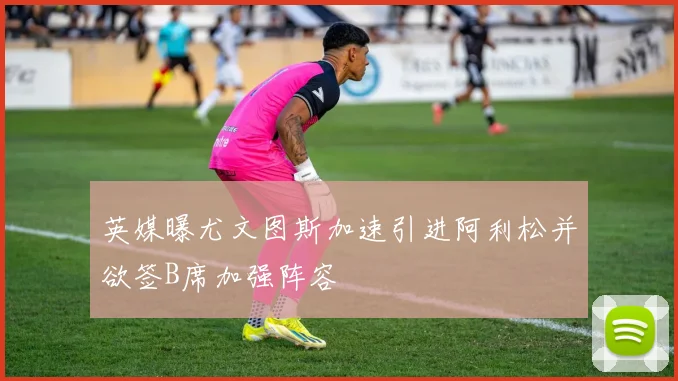 英媒曝尤文图斯加速引进阿利松并欲签B席加强阵容