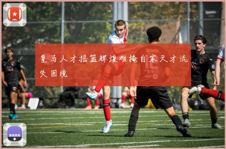 皇马人才摇篮辉煌难掩自家天才流失困境