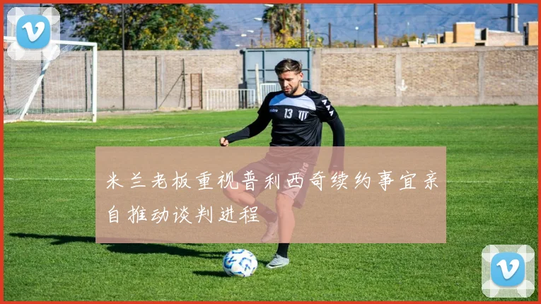 米兰老板重视普利西奇续约事宜亲自推动谈判进程