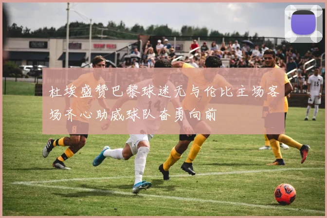 杜埃盛赞巴黎球迷无与伦比主场客场齐心助威球队奋勇向前
